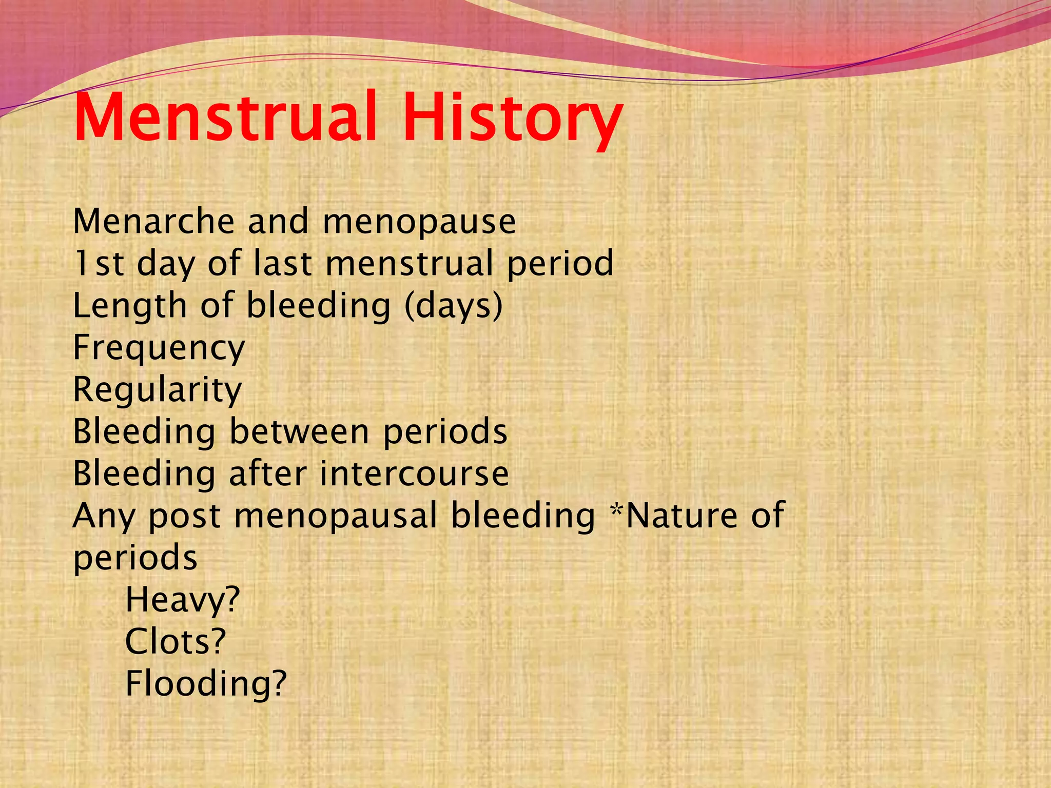 Menstrual History
Menarche and menopause
1st day of last menstrual period
Length of bleeding (days)
Frequency
Regularity
Bleeding between periods
Bleeding after intercourse
Any post menopausal bleeding *Nature of
periods
Heavy?
Clots?
Flooding?
 