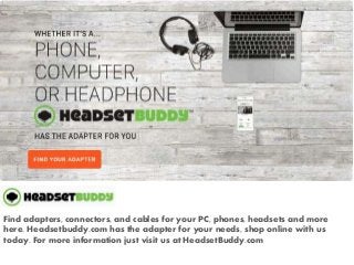 Find adapters, connectors, and cables for your PC, phones, headsets and more
here. Headsetbuddy.com has the adapter for your needs, shop online with us
today. For more information just visit us at HeadsetBuddy.com
 