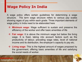 16-10
Compensation Administration
Wage Policy In India
A wage policy offers certain guidelines for determining a wage
structure. The term wage structure refers to various pay scales
showing rages of pay within each grade. Three important elements of
wage policy in India need to be elaborated here
 Minimum wage: Wage sufficient to sustain and preserve the
efficiency of the worker and offer basic amenities of life
 Fair wage: It is above the minimum wage but below the living
wage. It is fixed, taking into account factors such as the
productivity of labour, prevailing wage rates, level of national
income and its distribution, the employer’s capacity to pay etc.
 Living wage: This is the highest amount of wages proposed by
the government, offering basic amenities of life and satisfying
the social needs of worker.
 