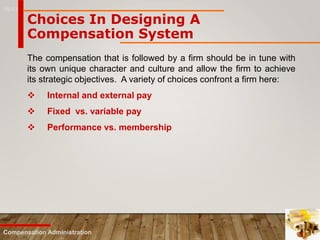 16-13
Compensation Administration
Choices In Designing A
Compensation System
The compensation that is followed by a firm should be in tune with
its own unique character and culture and allow the firm to achieve
its strategic objectives. A variety of choices confront a firm here:
 Internal and external pay
 Fixed vs. variable pay
 Performance vs. membership
 