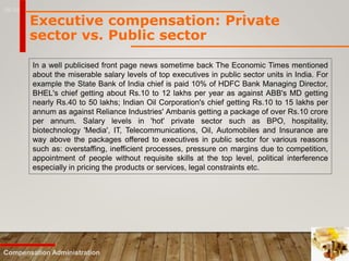 16-19
Compensation Administration
Executive compensation: Private
sector vs. Public sector
In a well publicised front page news sometime back The Economic Times mentioned
about the miserable salary levels of top executives in public sector units in India. For
example the State Bank of India chief is paid 10% of HDFC Bank Managing Director,
BHEL's chief getting about Rs.10 to 12 lakhs per year as against ABB's MD getting
nearly Rs.40 to 50 lakhs; Indian Oil Corporation's chief getting Rs.10 to 15 lakhs per
annum as against Reliance Industries' Ambanis getting a package of over Rs.10 crore
per annum. Salary levels in 'hot' private sector such as BPO, hospitality,
biotechnology 'Media', IT, Telecommunications, Oil, Automobiles and Insurance are
way above the packages offered to executives in public sector for various reasons
such as: overstaffing, inefficient processes, pressure on margins due to competition,
appointment of people without requisite skills at the top level, political interference
especially in pricing the products or services, legal constraints etc.
 
