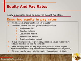 16-4
Equity And Pay Rates
Equity in pay rates could be achieved through five steps
Compensation Administration
Ensuring equity in pay rates
 Find the worth of each job through job evaluation
 Conduct a salary survey through the following methods
 Key job matching
 Key class matching
 Occupational method
 Job evaluation method
 Broad classification method
 Group similar jobs into pay grades(pay grades are groups of jobs within a
particular class that are paid the same rate
 Price each pay grade by using wage curve(curve in a scatter diagram
representing the relationship between relative worth of jobs and wage rates)
 Fix a pay rage for each grade (like pay for officer category I, II, III etc)
 