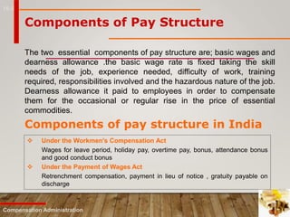 16-5
Components of Pay Structure
The two essential components of pay structure are; basic wages and
dearness allowance .the basic wage rate is fixed taking the skill
needs of the job, experience needed, difficulty of work, training
required, responsibilities involved and the hazardous nature of the job.
Dearness allowance it paid to employees in order to compensate
them for the occasional or regular rise in the price of essential
commodities.
Compensation Administration
Components of pay structure in India
 Under the Workmen's Compensation Act
Wages for leave period, holiday pay, overtime pay, bonus, attendance bonus
and good conduct bonus
 Under the Payment of Wages Act
Retrenchment compensation, payment in lieu of notice , gratuity payable on
discharge
 