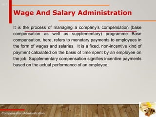 16-7
It is the process of managing a company’s compensation (base
compensation as well as supplementary) programme Base
compensation, here, refers to monetary payments to employees in
the form of wages and salaries. It is a fixed, non-incentive kind of
payment calculated on the basis of time spent by an employee on
the job. Supplementary compensation signifies incentive payments
based on the actual performance of an employee.
Compensation Administration
Wage And Salary Administration
 