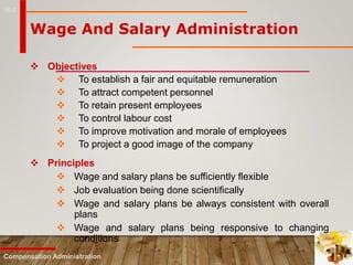 16-8
 Objectives
 To establish a fair and equitable remuneration
 To attract competent personnel
 To retain present employees
 To control labour cost
 To improve motivation and morale of employees
 To project a good image of the company
Compensation Administration
Wage And Salary Administration
 Principles
 Wage and salary plans be sufficiently flexible
 Job evaluation being done scientifically
 Wage and salary plans be always consistent with overall
plans
 Wage and salary plans being responsive to changing
conditions
 