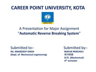 A Presentation for Major Assignment
“Automatic Reverse Breaking System”
Submitted to:- Submitted by:-
Mr. AMARDEEP SINGH MAYUR PANCHOLI
(Dept. of Mechanical engineering) K11038
B.TE. (Mechanical)
6th semester
CAREER POINT UNIVERSITY, KOTA
 