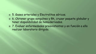 5. Gases arteriales y Electrolitos séricos.
 6. Obtener grupo sanguíneo y Rh, cruzar paquete globular y
tener disponibilidad de hemoderivados.
 7. Evaluar enfermedades preexistentes y en función a ello
realizar laboratorio dirigido.
 
