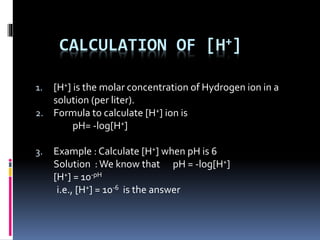 CALCULATION OF [H+]
1. [H+] is the molar concentration of Hydrogen ion in a
solution (per liter).
2. Formula to calculate [H+] ion is
pH= -log[H+]
3. Example : Calculate [H+] when pH is 6
Solution :We know that pH = -log[H+]
[H+] = 10-pH
i.e., [H+] = 10-6 is the answer
 