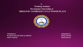 A
Training Seminar
On Summer Internship at
DHOLPUR COMBINED CYCLE POWER PLANT
Submitted to: Submitted by:
Dr. PRAVEEN KUMAR AGARWAL DURG SINGH
MNIT JAIPUR 2016UEE1142
 
