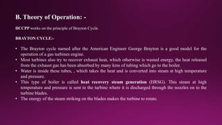 B. Theory of Operation: -
DCCPP works on the principle of Brayton Cycle.
BRAYTON CYCLE:-
• The Brayton cycle named after the American Engineer George Brayton is a good model for the
operation of a gas turbines engine.
• Most turbines also try to recover exhaust heat, which otherwise is wasted energy, the heat released
from the exhaust gas has been absorbed by many kms of tubing which go to the boiler.
• Water is inside these tubes, , which takes the heat and is converted into steam at high temperature
and pressure.
• This type of boiler is called heat recovery steam generation (HRSG). This steam at high
temperature and pressure is sent to the turbine where it is discharged through the nozzles on to the
turbine blades.
• The energy of the steam striking on the blades makes the turbine to rotate.
 