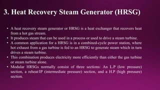 3. Heat Recovery Steam Generator (HRSG)
• A heat recovery steam generator or HRSG is a heat exchanger that recovers heat
from a hot gas stream.
• It produces steam that can be used in a process or used to drive a steam turbine.
• A common application for a HRSG is in a combined-cycle power station, where
hot exhaust from a gas turbine is fed to an HRSG to generate steam which in turn
drives a steam turbine.
• This combination produces electricity more efficiently than either the gas turbine
or steam turbine alone.
• Modular HRSGs normally consist of three sections: An L.P (low pressure)
section, a reheat/IP (intermediate pressure) section, and a H.P (high pressure)
section.
 