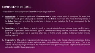 COMPONENTS OF HRSG:-
There are three main components of HRSG which are given below
1. Economizer:- A common application of economizers in steam power plants is to capture the waste heat
from boiler stack gases (flue gas) and transfer it to the boiler feedwater. This raises the temperature of
the boiler feedwater, lowering the needed energy input, in turn reducing the firing rates needed for the
rated boiler output.
1. Superheater :- A superheater is a device used to convert saturated steam into dry steam used for power
generation or processes. There are three types of superheaters namely: radiant, convection, and separately
fired. A superheater can vary in size from a few tens of feet to several hundred feet (a few meters or some
hundred meters).
1. Evaporator :- The goal of evaporation is to vaporize most of the water from a solution containing a desired
product. After initial pre-treatment and separation, a solution often contains over 85% water. This is not
suitable for industry usage because of the cost associated with processing such a large quantity of solution,
such as the need for larger equipment.
 
