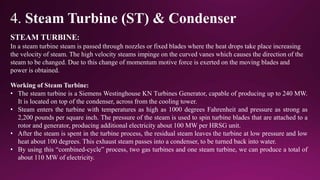 4. Steam Turbine (ST) & Condenser
STEAM TURBINE:
In a steam turbine steam is passed through nozzles or fixed blades where the heat drops take place increasing
the velocity of steam. The high velocity steams impinge on the curved vanes which causes the direction of the
steam to be changed. Due to this change of momentum motive force is exerted on the moving blades and
power is obtained.
Working of Steam Turbine:
• The steam turbine is a Siemens Westinghouse KN Turbines Generator, capable of producing up to 240 MW.
It is located on top of the condenser, across from the cooling tower.
• Steam enters the turbine with temperatures as high as 1000 degrees Fahrenheit and pressure as strong as
2,200 pounds per square inch. The pressure of the steam is used to spin turbine blades that are attached to a
rotor and generator, producing additional electricity about 100 MW per HRSG unit.
• After the steam is spent in the turbine process, the residual steam leaves the turbine at low pressure and low
heat about 100 degrees. This exhaust steam passes into a condenser, to be turned back into water.
• By using this “combined-cycle” process, two gas turbines and one steam turbine, we can produce a total of
about 110 MW of electricity.
 