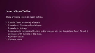 Losses in Steam Turbine:
There are some losses in steam turbine.
• Loss in the exit velocity of steam
• Loss due to friction and turbulence
• Loss due to leakage
• Losses due to mechanical friction to the bearing, etc. this loss is less than 1 % and it
decreases with the size of the plant.
• Governor losses
• Exhaust losses
 