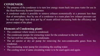 CONDENSER:
• The purpose of the condenser is to turn low energy steam back into pure water for use in
the Heat Recovery System Generator.
• A condenser makes it possible to remove exhaust economically at a pressure less than
that of atmosphere, thus by use of a condenser in a team plant low exhaust pressure can
be used and large heat drop per kg of steam utilized increasing both the efficiency and
power output of the plant.
Elements of Condensing plant:
• The condenser where steam is condensed.
• The condensate pumps for extracting water for the condenser to the hot well.
• The hot well for collecting the condensate.
• The air ejector or dry air pump for removing the non-condensable gases from the
condenser.
• The circulating water pump for circulating the cooling water.
• The cooling tower if same circulating water is to be used again and again.
 