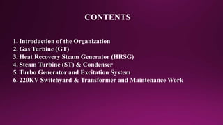 CONTENTS
1. Introduction of the Organization
2. Gas Turbine (GT)
3. Heat Recovery Steam Generator (HRSG)
4. Steam Turbine (ST) & Condenser
5. Turbo Generator and Excitation System
6. 220KV Switchyard & Transformer and Maintenance Work
 
