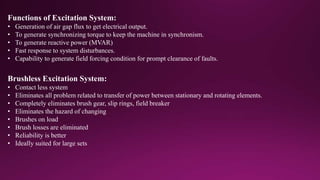 Functions of Excitation System:
• Generation of air gap flux to get electrical output.
• To generate synchronizing torque to keep the machine in synchronism.
• To generate reactive power (MVAR)
• Fast response to system disturbances.
• Capability to generate field forcing condition for prompt clearance of faults.
Brushless Excitation System:
• Contact less system
• Eliminates all problem related to transfer of power between stationary and rotating elements.
• Completely eliminates brush gear, slip rings, field breaker
• Eliminates the hazard of changing
• Brushes on load
• Brush losses are eliminated
• Reliability is better
• Ideally suited for large sets
 