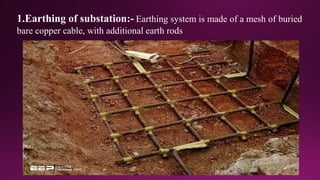1.Earthing of substation:- Earthing system is made of a mesh of buried
bare copper cable, with additional earth rods
 
