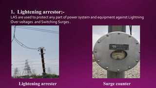 1. Lightening arrestor:-
LAS are used to protect any part of power system and equipment against Lightning
Over voltages and Switching Surges .
Lightening arrester Surge counter
 