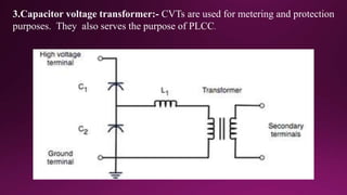 3.Capacitor voltage transformer:- CVTs are used for metering and protection
purposes. They also serves the purpose of PLCC.
 