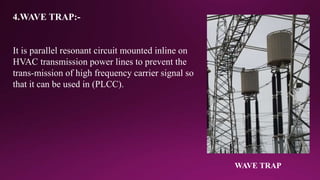 4.WAVE TRAP:-
It is parallel resonant circuit mounted inline on
HVAC transmission power lines to prevent the
trans-mission of high frequency carrier signal so
that it can be used in (PLCC).
WAVE TRAP
 