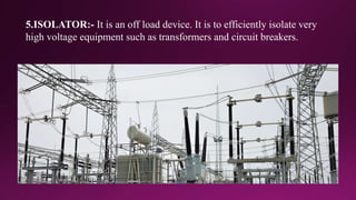 5.ISOLATOR:- It is an off load device. It is to efficiently isolate very
high voltage equipment such as transformers and circuit breakers.
 