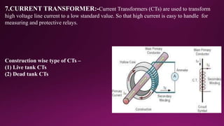 7.CURRENT TRANSFORMER:-Current Transformers (CTs) are used to transform
high voltage line current to a low standard value. So that high current is easy to handle for
measuring and protective relays.
Construction wise type of CTs –
(1) Live tank CTs
(2) Dead tank CTs
 