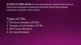 8.CIRCUIT BREAKER:-It is an automatically operated electrical on
load switch designed to protect an electrical circuit from damage
caused by overload or short circuit.
Types of CBs-
1. Oil circuit breakers (OCBs)
2. Vacuum circuit breaker (VCB)
3. SF6 Circuit Breakers
4. Air circuit breaker
 