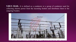 9.BUS BAR:- It is defined as a conductor or a group of conductor used for
collecting electric power from the incoming feeders and distributes them to the
outgoing Feeders.
 