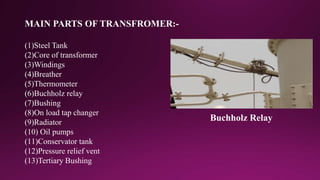 (1)Steel Tank
(2)Core of transformer
(3)Windings
(4)Breather
(5)Thermometer
(6)Buchholz relay
(7)Bushing
(8)On load tap changer
(9)Radiator
(10) Oil pumps
(11)Conservator tank
(12)Pressure relief vent
(13)Tertiary Bushing
MAIN PARTS OF TRANSFROMER:-
Buchholz Relay
 