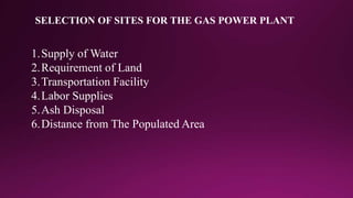 SELECTION OF SITES FOR THE GAS POWER PLANT
1.Supply of Water
2.Requirement of Land
3.Transportation Facility
4.Labor Supplies
5.Ash Disposal
6.Distance from The Populated Area
 