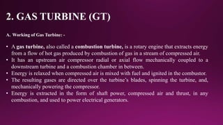 2. GAS TURBINE (GT)
A. Working of Gas Turbine: -
• A gas turbine, also called a combustion turbine, is a rotary engine that extracts energy
from a flow of hot gas produced by combustion of gas in a stream of compressed air.
• It has an upstream air compressor radial or axial flow mechanically coupled to a
downstream turbine and a combustion chamber in between.
• Energy is relaxed when compressed air is mixed with fuel and ignited in the combustor.
• The resulting gases are directed over the turbine’s blades, spinning the turbine, and,
mechanically powering the compressor.
• Energy is extracted in the form of shaft power, compressed air and thrust, in any
combustion, and used to power electrical generators.
 