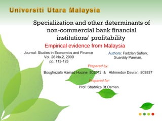 Specialization and other determinants of non-commercial bank financial institutions’ profitability  Empirical evidence from Malaysia Authors : Fadzlan Sufian, Suarddy Parman. Prepared by:  Boughezala Hamad Hocine  802042  &  Akhmedov Davran  803837 Prepared for: Prof. Shahriza Bt Osman Journal: Studies in Economics and Finance  Vol. 26 No.2, 2009 pp. 113-128 