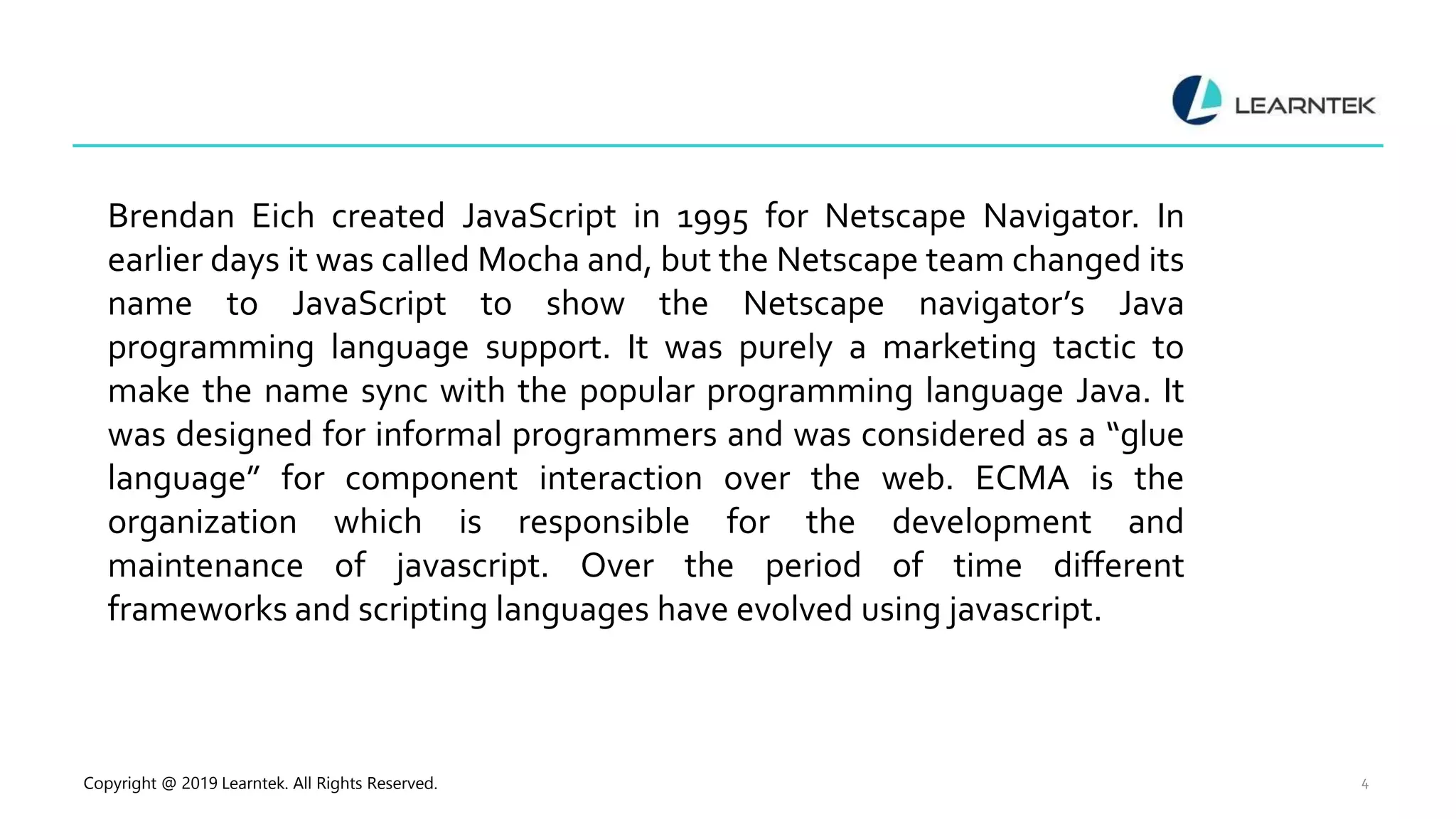 Copyright @ 2019 Learntek. All Rights Reserved. 4
Brendan Eich created JavaScript in 1995 for Netscape Navigator. In
earlier days it was called Mocha and, but the Netscape team changed its
name to JavaScript to show the Netscape navigator’s Java
programming language support. It was purely a marketing tactic to
make the name sync with the popular programming language Java. It
was designed for informal programmers and was considered as a “glue
language” for component interaction over the web. ECMA is the
organization which is responsible for the development and
maintenance of javascript. Over the period of time different
frameworks and scripting languages have evolved using javascript.
 