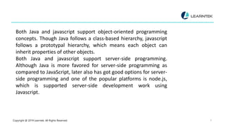 Copyright @ 2019 Learntek. All Rights Reserved. 8
Both Java and javascript support object-oriented programming
concepts. Though Java follows a class-based hierarchy, javascript
follows a prototypal hierarchy, which means each object can
inherit properties of other objects.
Both Java and javascript support server-side programming.
Although Java is more favored for server-side programming as
compared to JavaScript, later also has got good options for server-
side programming and one of the popular platforms is node.js,
which is supported server-side development work using
Javascript.
 