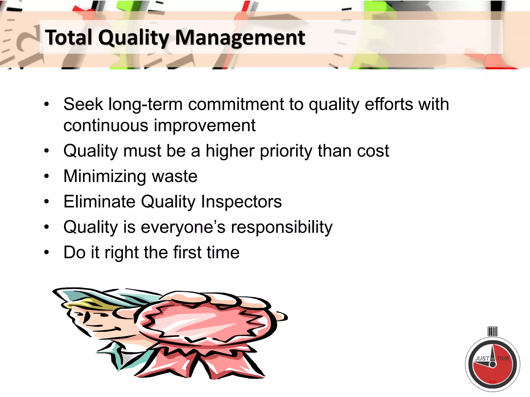 Total Quality Management
• Seek long-term commitment to quality efforts with
continuous improvement
• Quality must be a higher priority than cost
• Minimizing waste
• Eliminate Quality Inspectors
• Quality is everyone’s responsibility
• Do it right the first time
 