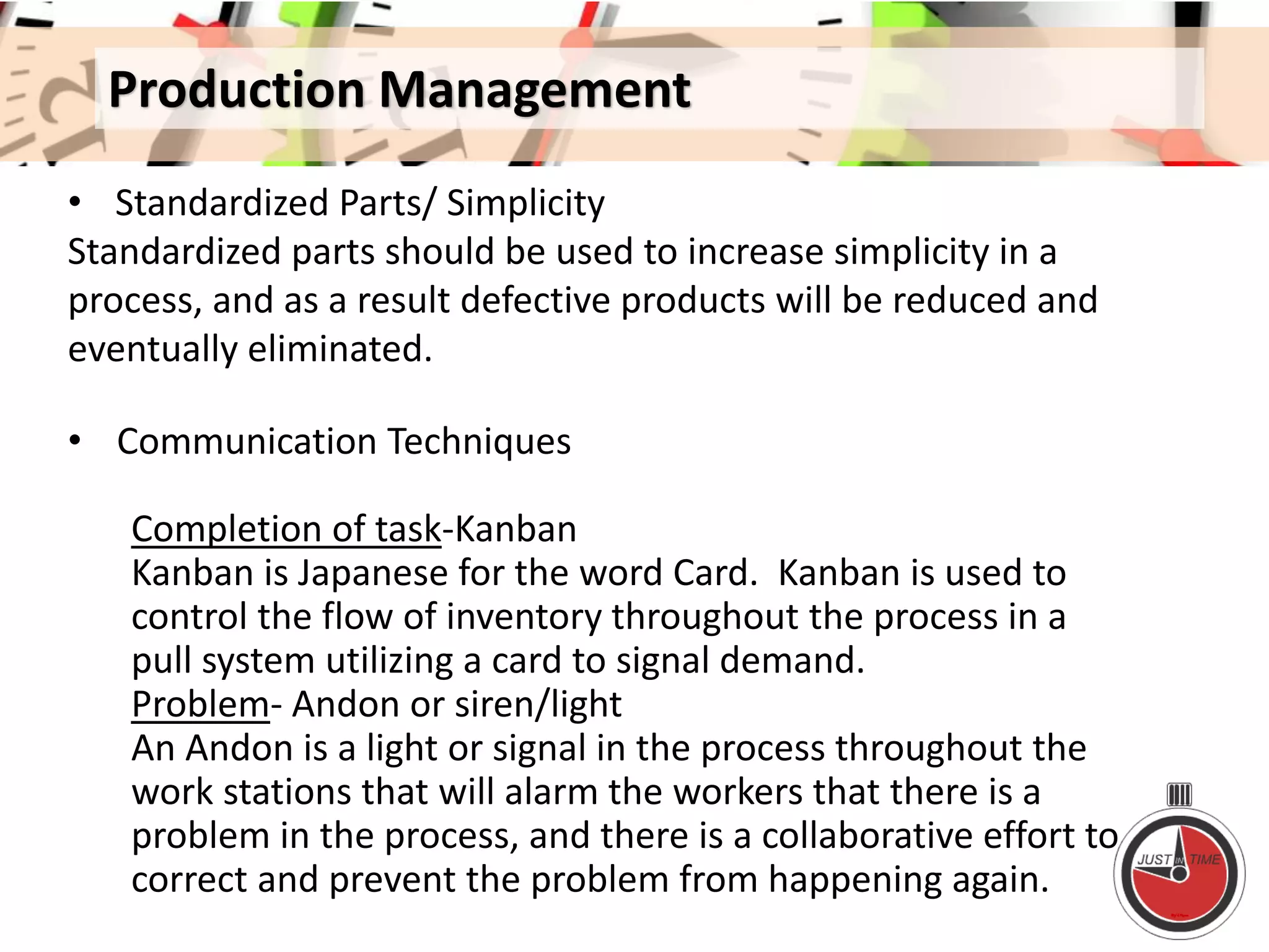 Production Management
• Standardized Parts/ Simplicity
Standardized parts should be used to increase simplicity in a
process, and as a result defective products will be reduced and
eventually eliminated.
• Communication Techniques
Completion of task-Kanban
Kanban is Japanese for the word Card. Kanban is used to
control the flow of inventory throughout the process in a
pull system utilizing a card to signal demand.
Problem- Andon or siren/light
An Andon is a light or signal in the process throughout the
work stations that will alarm the workers that there is a
problem in the process, and there is a collaborative effort to
correct and prevent the problem from happening again.
 