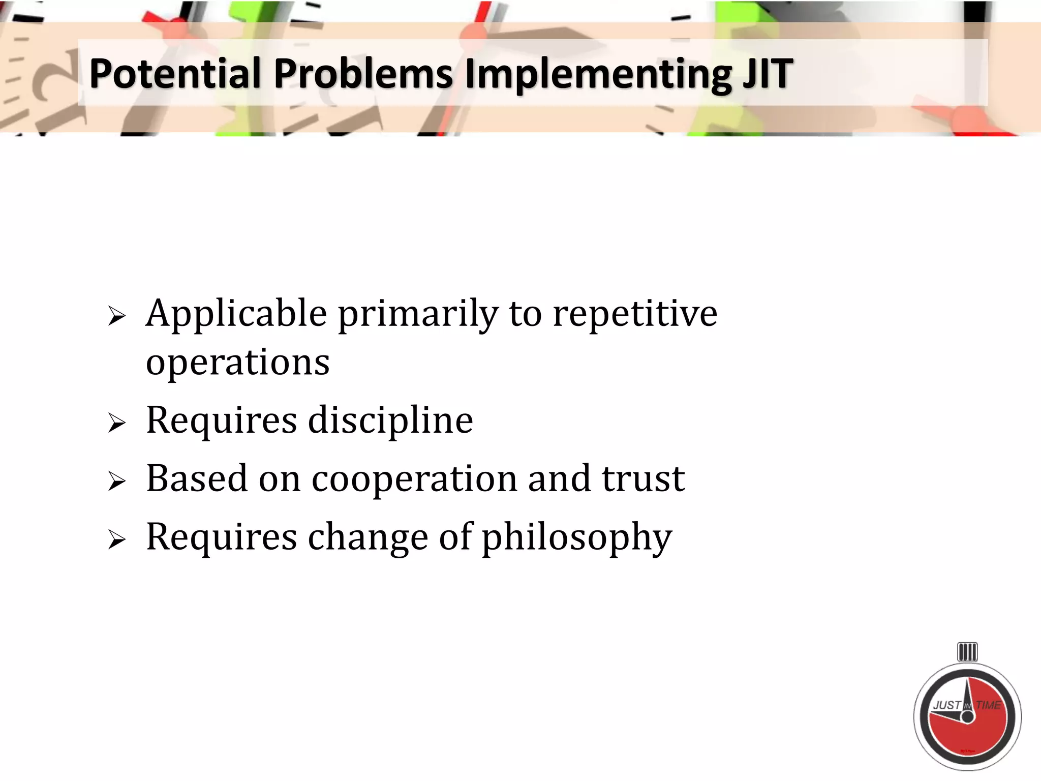 Potential Problems Implementing JIT
 Applicable primarily to repetitive
operations
 Requires discipline
 Based on cooperation and trust
 Requires change of philosophy
 