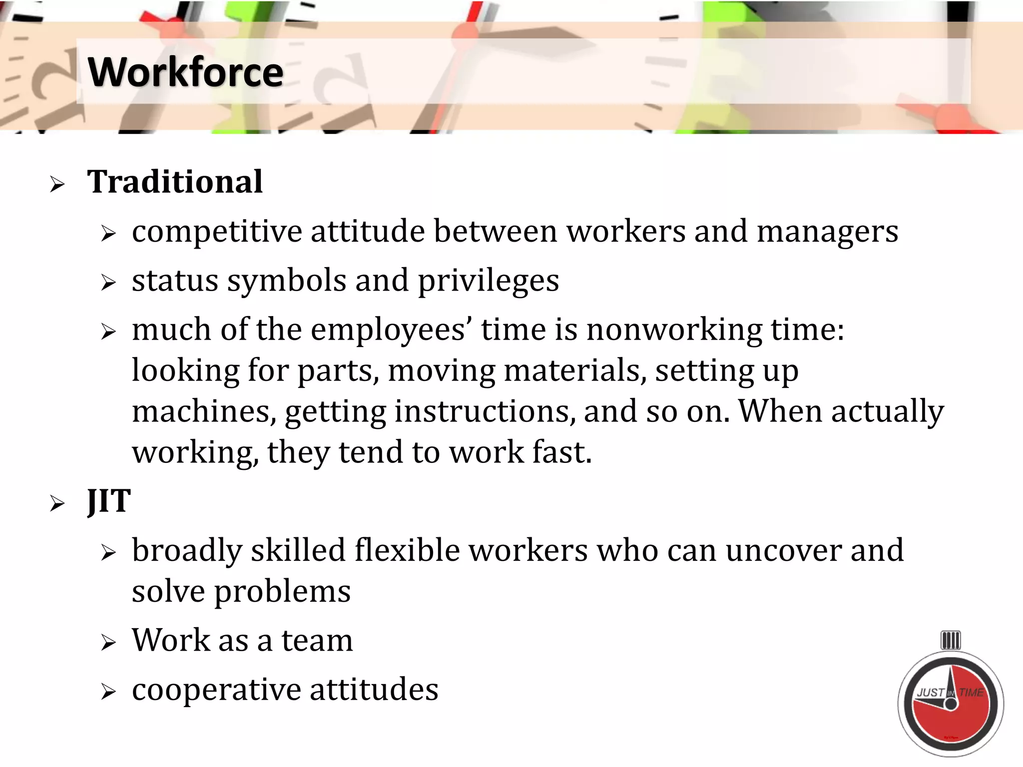 Workforce
 Traditional
 competitive attitude between workers and managers
 status symbols and privileges
 much of the employees’ time is nonworking time:
looking for parts, moving materials, setting up
machines, getting instructions, and so on. When actually
working, they tend to work fast.
 JIT
 broadly skilled flexible workers who can uncover and
solve problems
 Work as a team
 cooperative attitudes
 
