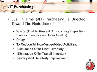 JIT Purchasing
 Just In Time (JIT) Purchasing Is Directed
Toward The Reduction of
 Waste (That Is Present At Incoming Inspection,
Excess Inventory and Poor Quality)
 Delay
 To Reduce All Non-Value-Added Activities.
 Elimination Of In-Plant Inventory.
 Elimination Of In-Transit Inventory
 Quality And Reliability Improvement
 