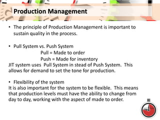 Production Management
• The principle of Production Management is important to
sustain quality in the process.
• Pull System vs. Push System
Pull = Made to order
Push = Made for inventory
JIT system uses Pull System in stead of Push System. This
allows for demand to set the tone for production.
• Flexibility of the system
It is also important for the system to be flexible. This means
that production levels must have the ability to change from
day to day, working with the aspect of made to order.
 