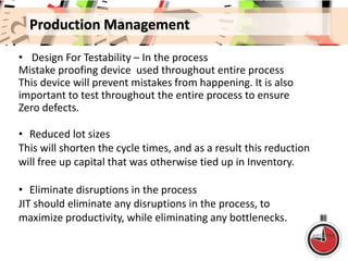 Production Management
• Design For Testability – In the process
Mistake proofing device used throughout entire process
This device will prevent mistakes from happening. It is also
important to test throughout the entire process to ensure
Zero defects.
• Reduced lot sizes
This will shorten the cycle times, and as a result this reduction
will free up capital that was otherwise tied up in Inventory.
• Eliminate disruptions in the process
JIT should eliminate any disruptions in the process, to
maximize productivity, while eliminating any bottlenecks.
 