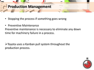 Production Management
• Stopping the process if something goes wrong
• Preventive Maintenance
Preventive maintenance is necessary to eliminate any down
time for machinery failure in a process.
Toyota uses a Kanban pull system throughout the
production process.
 