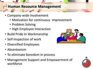 Human Resource Management
• Company-wide Involvement
• Motivation for continuous improvement
• Problem Solving
• High Employee Interaction
• Build Pride In Workmanship
• Self-Inspection of work
• Diversified Employees
• Absenteeism
• To eliminate boredom in process
• Management Support and Empowerment of
workforce
 