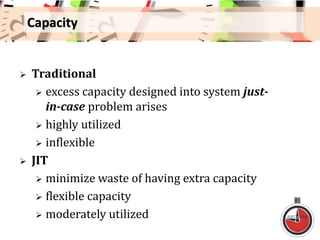 Capacity
 Traditional
 excess capacity designed into system just-
in-case problem arises
 highly utilized
 inflexible
 JIT
 minimize waste of having extra capacity
 flexible capacity
 moderately utilized
 