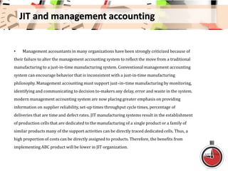 JIT and management accounting
• Management accountants in many organizations have been strongly criticized because of
their failure to alter the management accounting system to reflect the move from a traditional
manufacturing to a just-in-time manufacturing system. Conventional management accounting
system can encourage behavior that is inconsistent with a just-in-time manufacturing
philosophy. Management accounting must support just–in–time manufacturing by monitoring,
identifying and communicating to decision to-makers any delay, error and waste in the system.
modern management accounting system are now placing greater emphasis on providing
information on supplier reliability, set-up times throughput cycle times, percentage of
deliveries that are time and defect rates. JIT manufacturing systems result in the establishment
of production cells that are dedicated to the manufacturing of a single product or a family of
similar products many of the support activities can be directly traced dedicated cells. Thus, a
high proportion of costs can be directly assigned to products. Therefore, the benefits from
implementing ABC product will be lower in JIT organization.
 