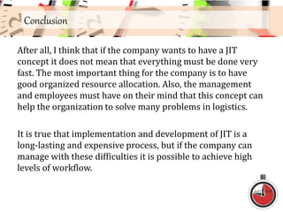Conclusion
After all, I think that if the company wants to have a JIT
concept it does not mean that everything must be done very
fast. The most important thing for the company is to have
good organized resource allocation. Also, the management
and employees must have on their mind that this concept can
help the organization to solve many problems in logistics.
It is true that implementation and development of JIT is a
long-lasting and expensive process, but if the company can
manage with these difficulties it is possible to achieve high
levels of workflow.
 