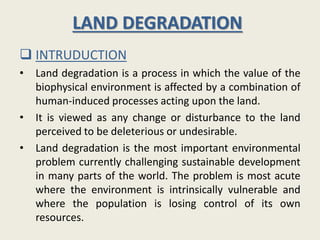 LAND DEGRADATION
 INTRUDUCTION
• Land degradation is a process in which the value of the
biophysical environment is affected by a combination of
human-induced processes acting upon the land.
• It is viewed as any change or disturbance to the land
perceived to be deleterious or undesirable.
• Land degradation is the most important environmental
problem currently challenging sustainable development
in many parts of the world. The problem is most acute
where the environment is intrinsically vulnerable and
where the population is losing control of its own
resources.
 
