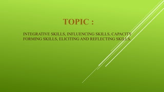 TOPIC :
INTEGRATIVE SKILLS, INFLUENCING SKILLS, CAPACITY
FORMING SKILLS, ELICITING AND REFLECTING SKILLS.
 
