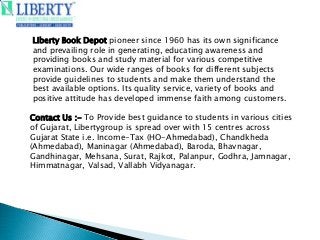Contact Us :- To Provide best guidance to students in various cities
of Gujarat, Libertygroup is spread over with 15 centres across
Gujarat State i.e. Income-Tax (HO-Ahmedabad), Chandkheda
(Ahmedabad), Maninagar (Ahmedabad), Baroda, Bhavnagar,
Gandhinagar, Mehsana, Surat, Rajkot, Palanpur, Godhra, Jamnagar,
Himmatnagar, Valsad, Vallabh Vidyanagar.
Liberty Book Depot pioneer since 1960 has its own significance
and prevailing role in generating, educating awareness and
providing books and study material for various competitive
examinations. Our wide ranges of books for different subjects
provide guidelines to students and make them understand the
best available options. Its quality service, variety of books and
positive attitude has developed immense faith among customers.
 